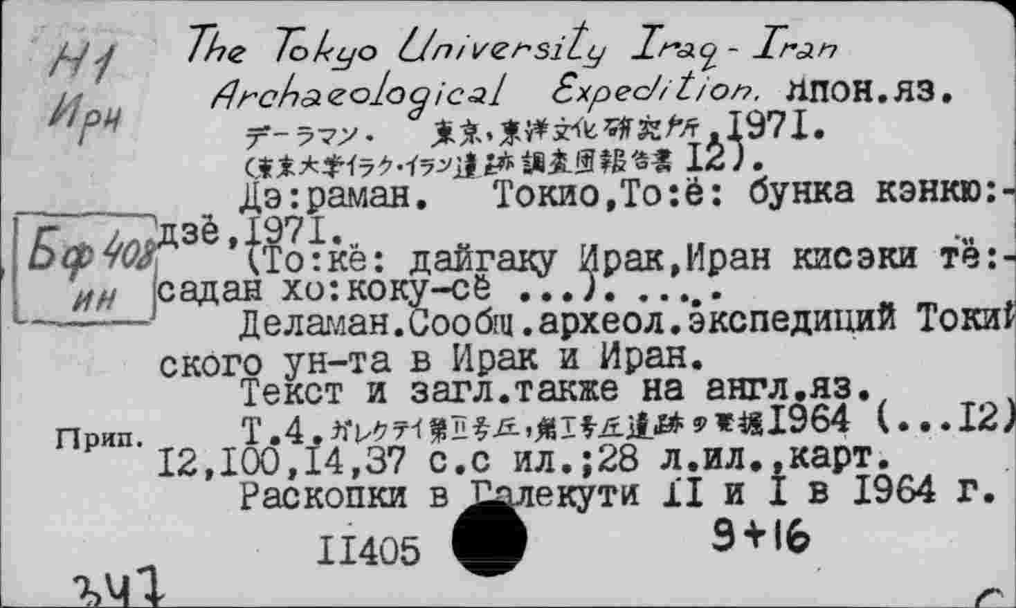 ﻿____ дэ:раман.	Токио,Тоîè: бунка кэнкю:-
O3è'^ •кё: дайгаку Ирак,Иран кисэки тё:-ии ісадан хо:коку-сё ...)..........
------1 Деламан.Сообщ.археол.экспедиций Токи? ского ун-та в Ирак и Иран.
Текст и загл.также на англ.яз.
Прип T.4.^7-(^ï^Æ,^Tfj£j£1£#9«i8l964 (...I2J 12,100,14,37 с.с ил.;28 л.ил.,карт.
Раскопки в ^^уіекути її и I в 1964 г.
ІІ405
Э + 16
ІУІ